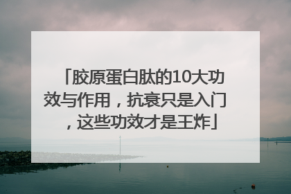 胶原蛋白肽的10大功效与作用，抗衰只是入门，这些功效才是王炸