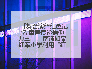 舞台演绎红色记忆 童声传递信仰力量——南通如皋红军小学利用“红色剧场”开展育人实践活动纪实
