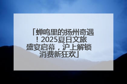 蝉鸣里的扬州奇遇！2025夏日文旅盛宴启幕，沪上解锁消费新狂欢