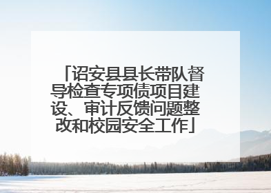 诏安县县长带队督导检查专项债项目建设、审计反馈问题整改和校园安全工作