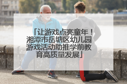 让游戏点亮童年！湘潭市岳塘区幼儿园游戏活动助推学前教育高质量发展