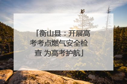 衡山县：开展高考考点燃气安全检查 为高考护航
