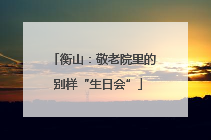 衡山：敬老院里的别样“生日会”