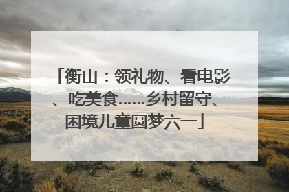 衡山：领礼物、看电影、吃美食……乡村留守、困境儿童圆梦六一