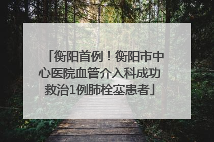 衡阳首例！衡阳市中心医院血管介入科成功救治1例肺栓塞患者