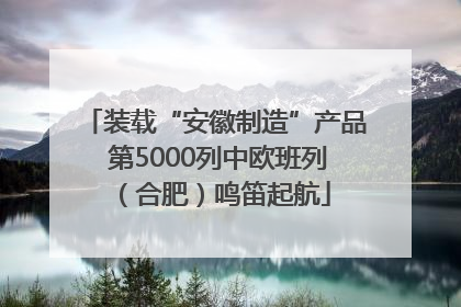 装载“安徽制造”产品 第5000列中欧班列（合肥）鸣笛起航