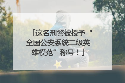 这名刑警被授予“全国公安系统二级英雄模范”称号！