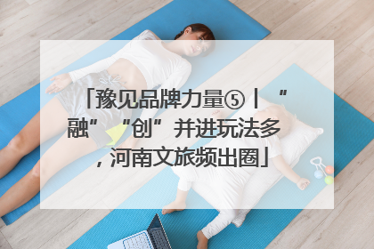 豫见品牌力量⑤丨“融”“创”并进玩法多，河南文旅频出圈