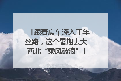 跟着房车深入千年丝路，这个暑期去大西北“乘风破浪”