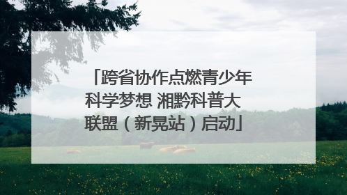 跨省协作点燃青少年科学梦想 湘黔科普大联盟（新晃站）启动