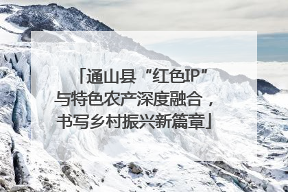 通山县“红色IP”与特色农产深度融合，书写乡村振兴新篇章