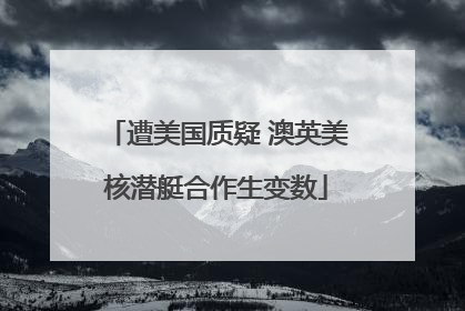 遭美国质疑 澳英美核潜艇合作生变数