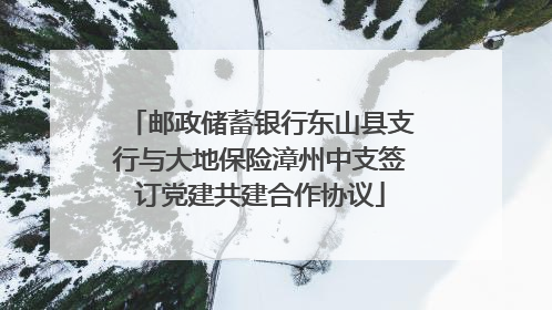 邮政储蓄银行东山县支行与大地保险漳州中支签订党建共建合作协议