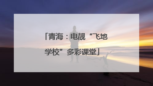青海：电靓“飞地学校”多彩课堂