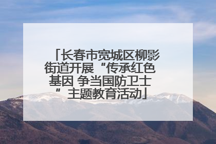 长春市宽城区柳影街道开展“传承红色基因 争当国防卫士”主题教育活动