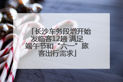 长沙车务段增开始发临客12趟 满足端午节和“六一”旅客出行需求