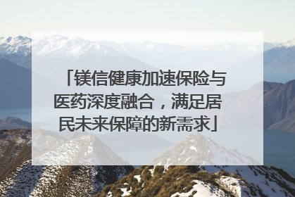 镁信健康加速保险与医药深度融合，满足居民未来保障的新需求