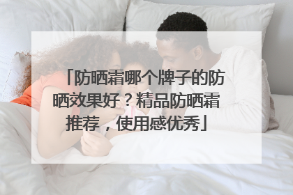 防晒霜哪个牌子的防晒效果好？精品防晒霜推荐，使用感优秀