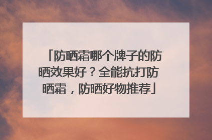 防晒霜哪个牌子的防晒效果好？全能抗打防晒霜，防晒好物推荐