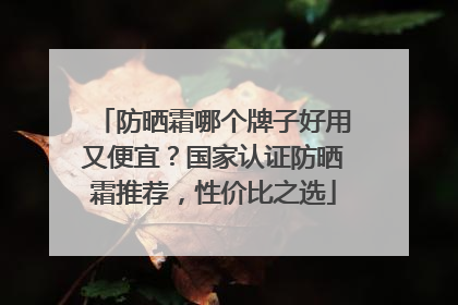 防晒霜哪个牌子好用又便宜？国家认证防晒霜推荐，性价比之选