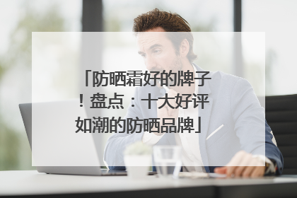 防晒霜好的牌子！盘点：十大好评如潮的防晒品牌