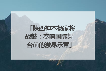 陕西神木杨家将战鼓：奏响国际舞台前的激昂乐章