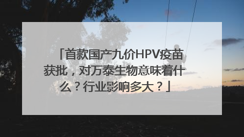 首款国产九价HPV疫苗获批，对万泰生物意味着什么？行业影响多大？