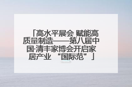 高水平展会 赋能高质量制造——第八届中国·清丰家博会开启家居产业 “国际范”
