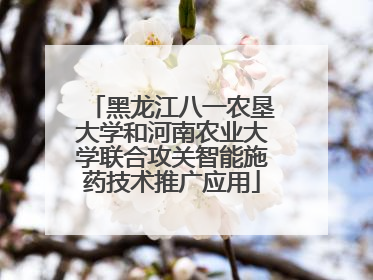 黑龙江八一农垦大学和河南农业大学联合攻关智能施药技术推广应用