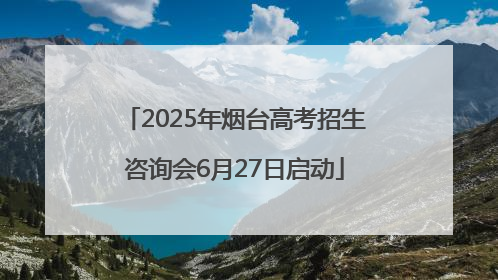 2025年烟台高考招生咨询会6月27日启动