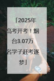 2025年高考开考！烟台3.07万名学子赶考逐梦
