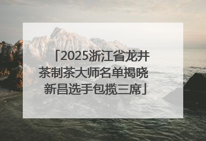 2025浙江省龙井茶制茶大师名单揭晓 新昌选手包揽三席