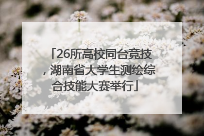 26所高校同台竞技，湖南省大学生测绘综合技能大赛举行