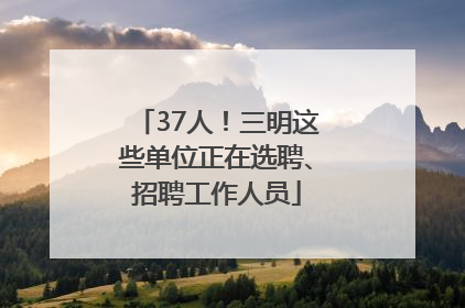 37人！三明这些单位正在选聘、招聘工作人员