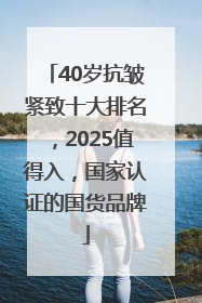 40岁抗皱紧致十大排名，2025值得入，国家认证的国货品牌