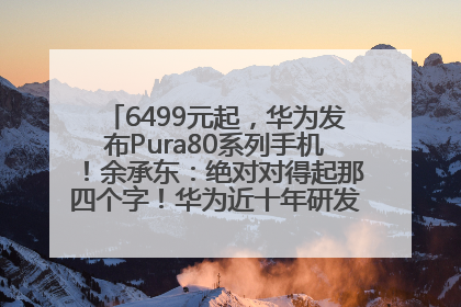 6499元起，华为发布Pura80系列手机！余承东：绝对对得起那四个字！华为近十年研发投入12490亿元